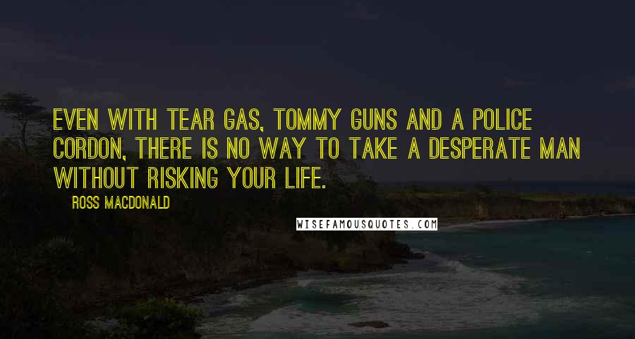 Ross Macdonald Quotes: Even with tear gas, tommy guns and a police cordon, there is no way to take a desperate man without risking your life.