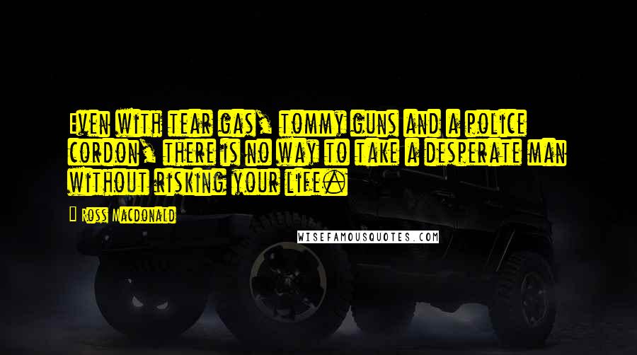 Ross Macdonald Quotes: Even with tear gas, tommy guns and a police cordon, there is no way to take a desperate man without risking your life.