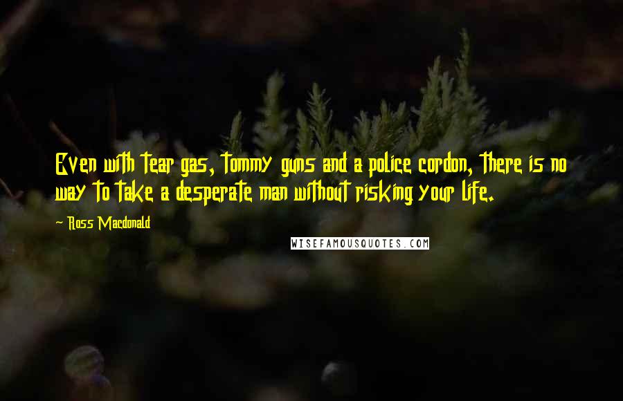 Ross Macdonald Quotes: Even with tear gas, tommy guns and a police cordon, there is no way to take a desperate man without risking your life.