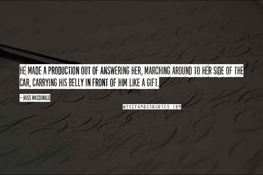 Ross Macdonald Quotes: He made a production out of answering her, marching around to her side of the car, carrying his belly in front of him like a gift.