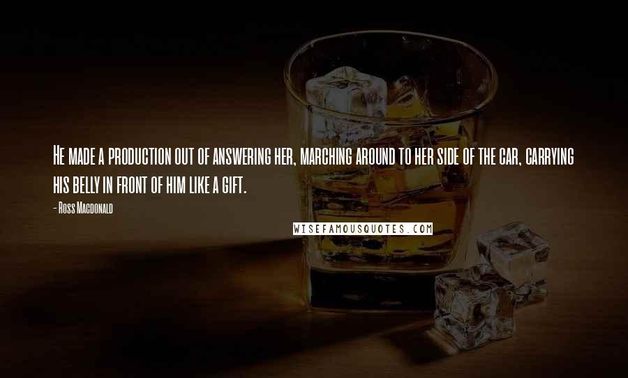 Ross Macdonald Quotes: He made a production out of answering her, marching around to her side of the car, carrying his belly in front of him like a gift.
