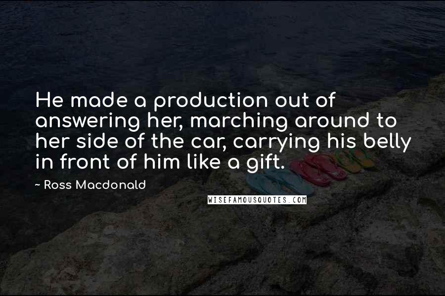 Ross Macdonald Quotes: He made a production out of answering her, marching around to her side of the car, carrying his belly in front of him like a gift.