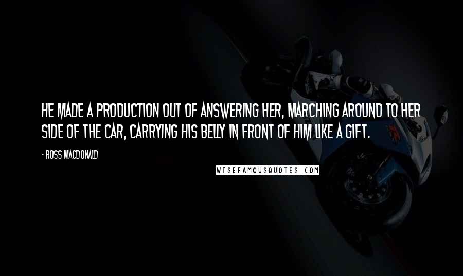 Ross Macdonald Quotes: He made a production out of answering her, marching around to her side of the car, carrying his belly in front of him like a gift.