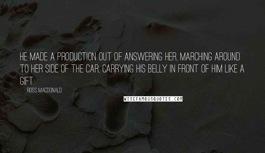 Ross Macdonald Quotes: He made a production out of answering her, marching around to her side of the car, carrying his belly in front of him like a gift.