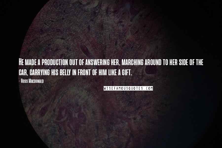 Ross Macdonald Quotes: He made a production out of answering her, marching around to her side of the car, carrying his belly in front of him like a gift.
