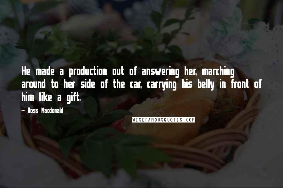 Ross Macdonald Quotes: He made a production out of answering her, marching around to her side of the car, carrying his belly in front of him like a gift.