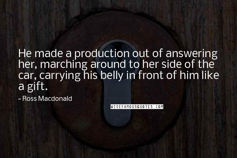 Ross Macdonald Quotes: He made a production out of answering her, marching around to her side of the car, carrying his belly in front of him like a gift.