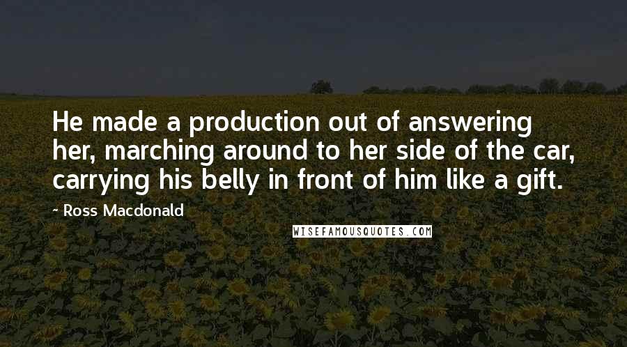 Ross Macdonald Quotes: He made a production out of answering her, marching around to her side of the car, carrying his belly in front of him like a gift.