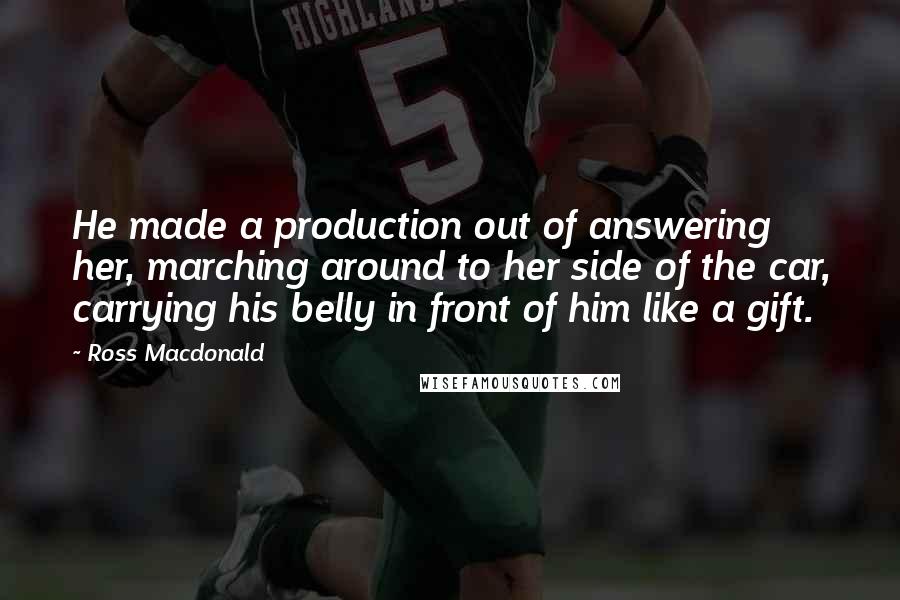 Ross Macdonald Quotes: He made a production out of answering her, marching around to her side of the car, carrying his belly in front of him like a gift.