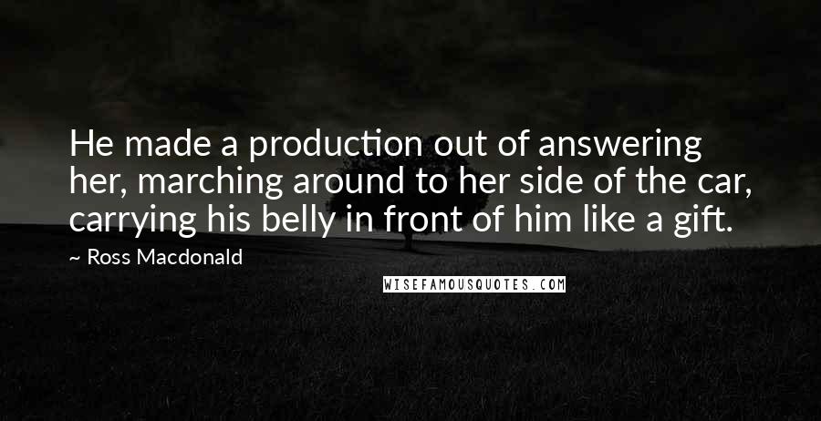 Ross Macdonald Quotes: He made a production out of answering her, marching around to her side of the car, carrying his belly in front of him like a gift.