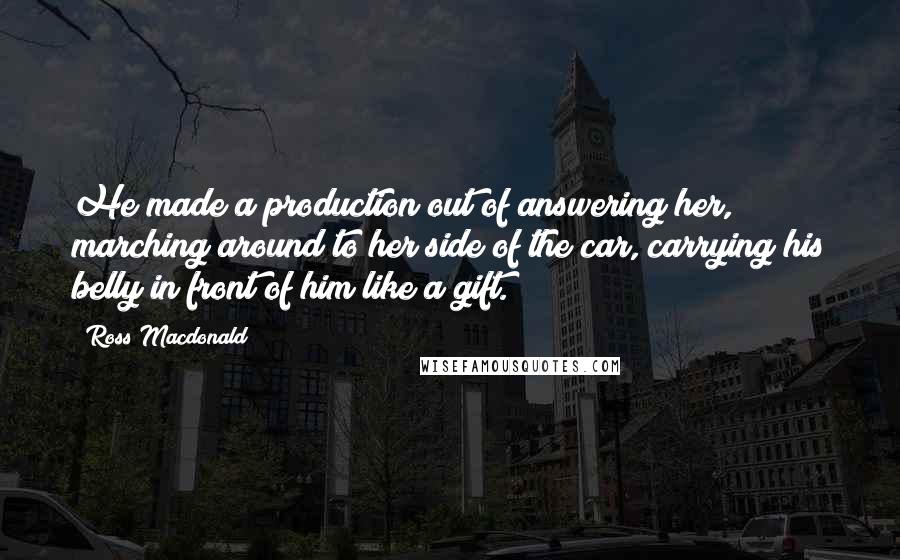 Ross Macdonald Quotes: He made a production out of answering her, marching around to her side of the car, carrying his belly in front of him like a gift.