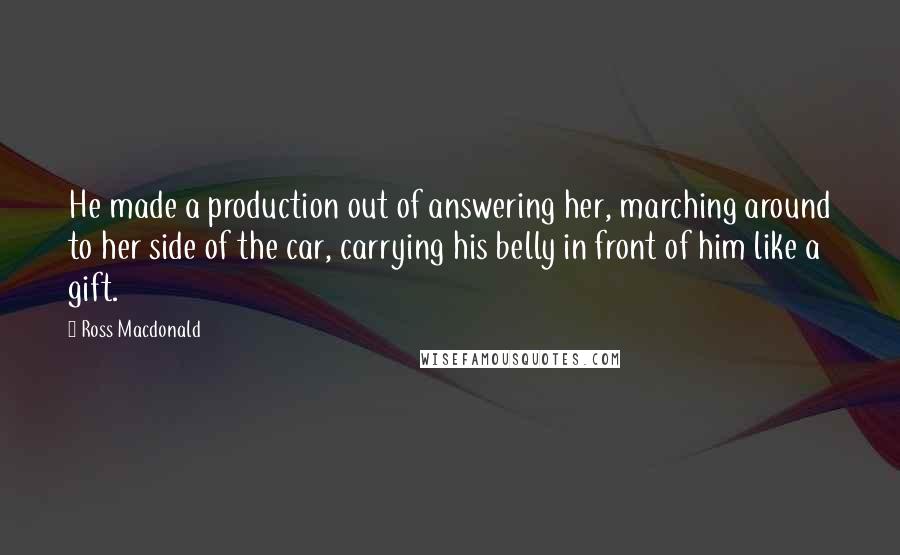 Ross Macdonald Quotes: He made a production out of answering her, marching around to her side of the car, carrying his belly in front of him like a gift.