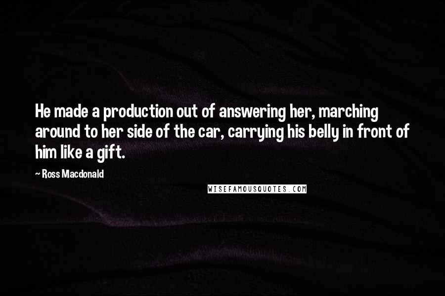 Ross Macdonald Quotes: He made a production out of answering her, marching around to her side of the car, carrying his belly in front of him like a gift.
