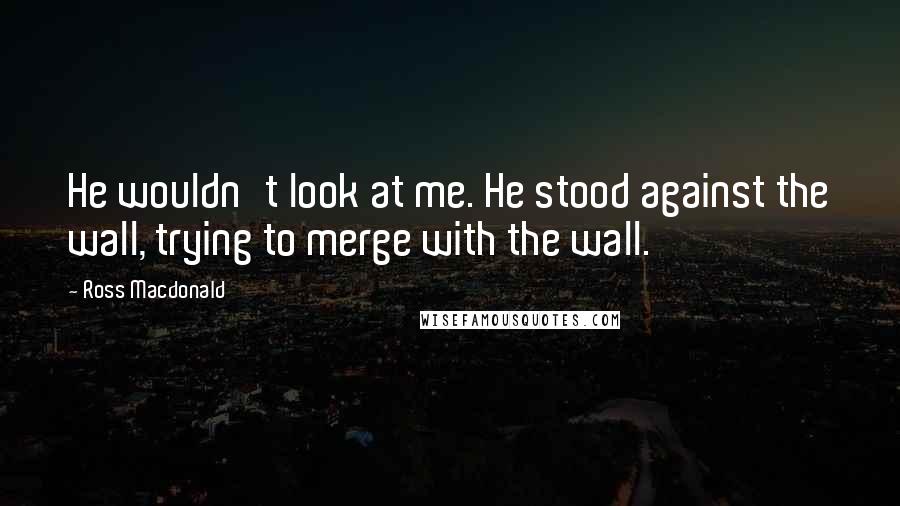 Ross Macdonald Quotes: He wouldn't look at me. He stood against the wall, trying to merge with the wall.