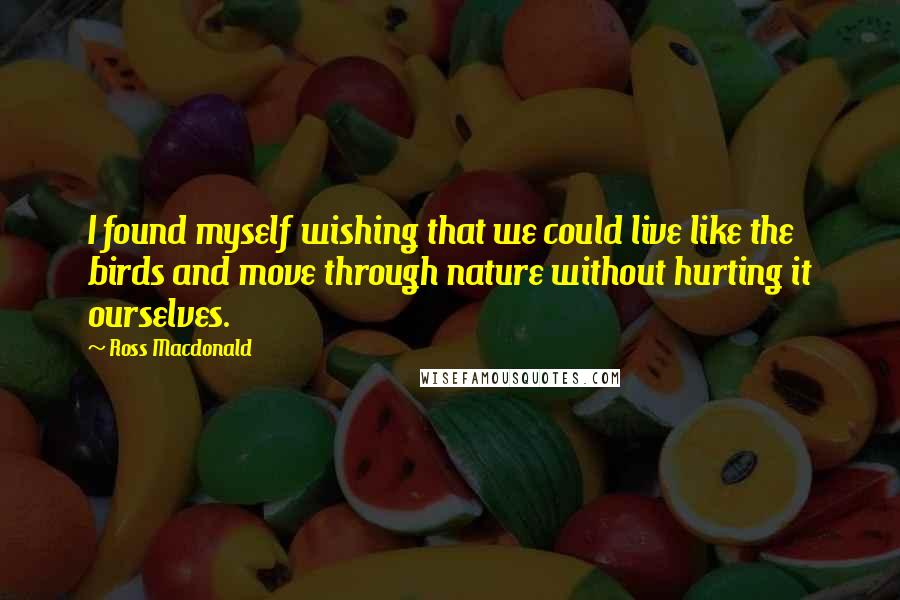 Ross Macdonald Quotes: I found myself wishing that we could live like the birds and move through nature without hurting it ourselves.