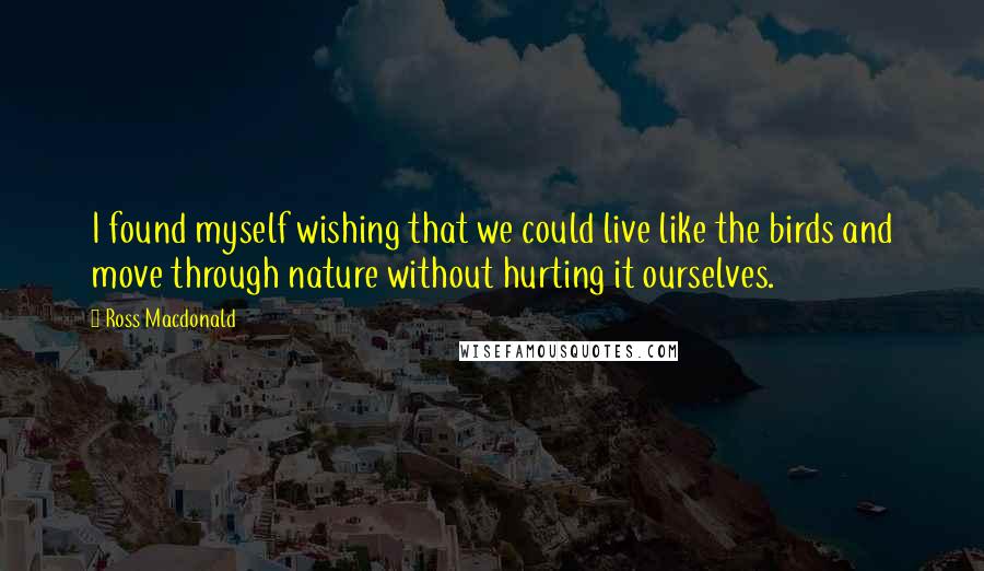 Ross Macdonald Quotes: I found myself wishing that we could live like the birds and move through nature without hurting it ourselves.