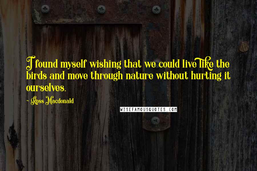 Ross Macdonald Quotes: I found myself wishing that we could live like the birds and move through nature without hurting it ourselves.