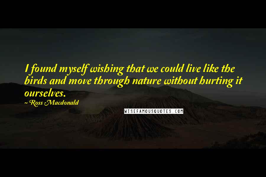 Ross Macdonald Quotes: I found myself wishing that we could live like the birds and move through nature without hurting it ourselves.