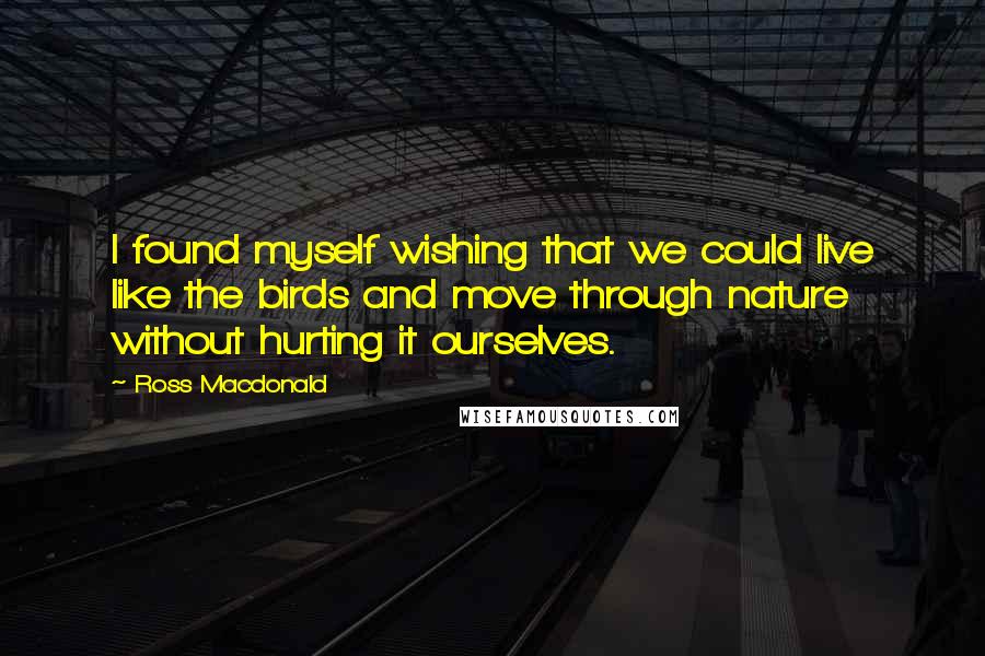 Ross Macdonald Quotes: I found myself wishing that we could live like the birds and move through nature without hurting it ourselves.