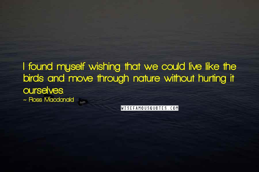 Ross Macdonald Quotes: I found myself wishing that we could live like the birds and move through nature without hurting it ourselves.