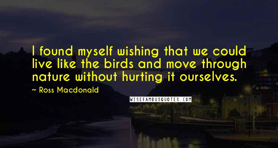 Ross Macdonald Quotes: I found myself wishing that we could live like the birds and move through nature without hurting it ourselves.