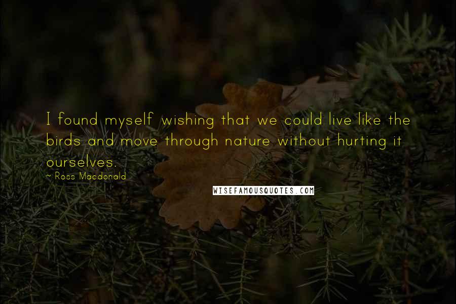 Ross Macdonald Quotes: I found myself wishing that we could live like the birds and move through nature without hurting it ourselves.