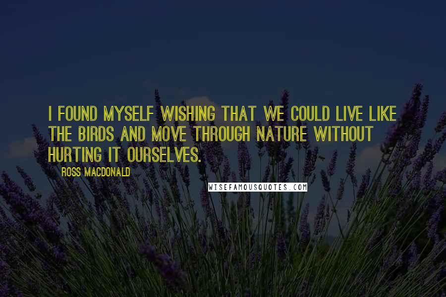 Ross Macdonald Quotes: I found myself wishing that we could live like the birds and move through nature without hurting it ourselves.