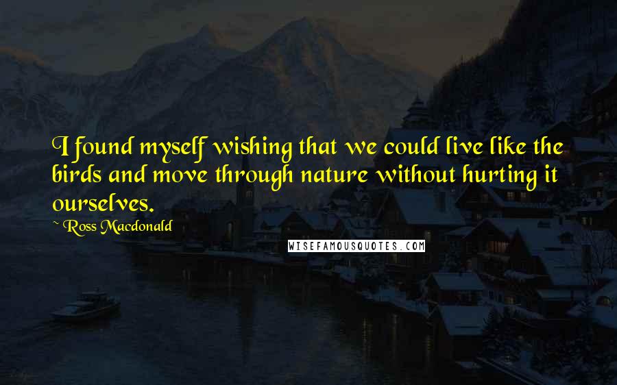 Ross Macdonald Quotes: I found myself wishing that we could live like the birds and move through nature without hurting it ourselves.