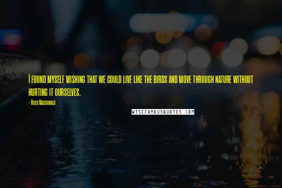 Ross Macdonald Quotes: I found myself wishing that we could live like the birds and move through nature without hurting it ourselves.