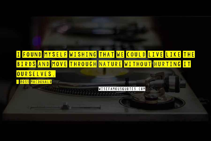 Ross Macdonald Quotes: I found myself wishing that we could live like the birds and move through nature without hurting it ourselves.
