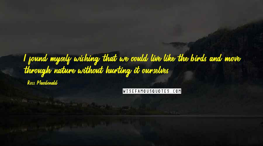 Ross Macdonald Quotes: I found myself wishing that we could live like the birds and move through nature without hurting it ourselves.