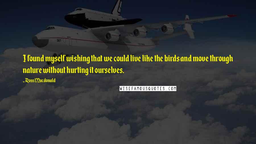 Ross Macdonald Quotes: I found myself wishing that we could live like the birds and move through nature without hurting it ourselves.