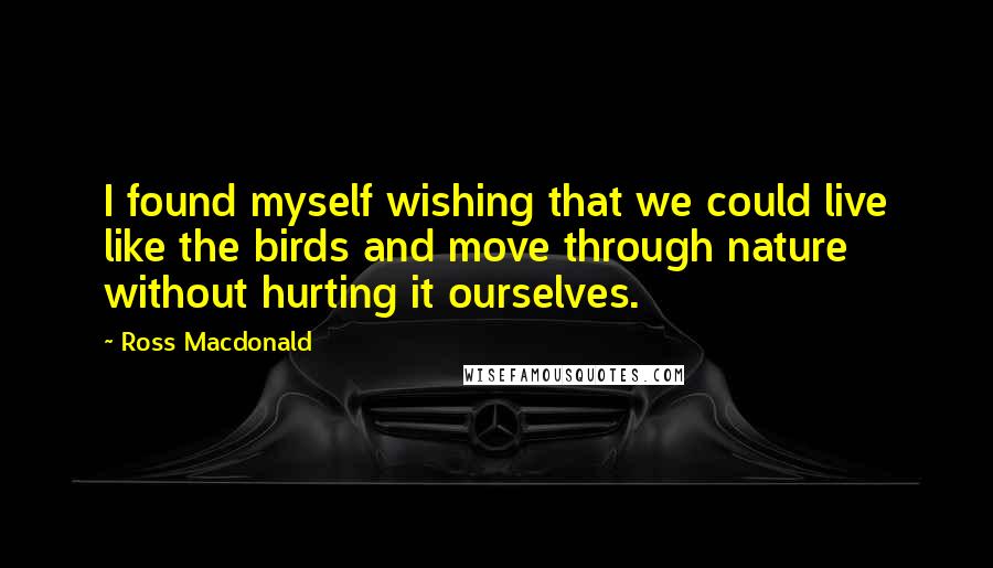 Ross Macdonald Quotes: I found myself wishing that we could live like the birds and move through nature without hurting it ourselves.