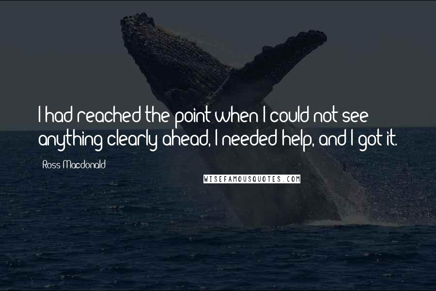 Ross Macdonald Quotes: I had reached the point when I could not see anything clearly ahead, I needed help, and I got it.