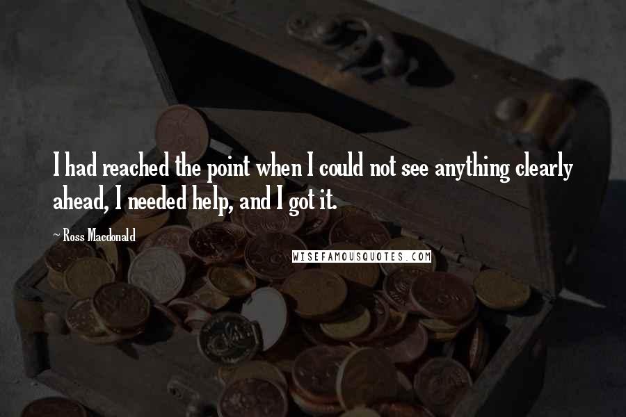 Ross Macdonald Quotes: I had reached the point when I could not see anything clearly ahead, I needed help, and I got it.
