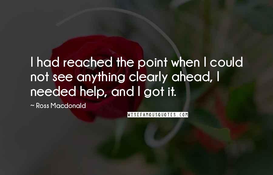 Ross Macdonald Quotes: I had reached the point when I could not see anything clearly ahead, I needed help, and I got it.