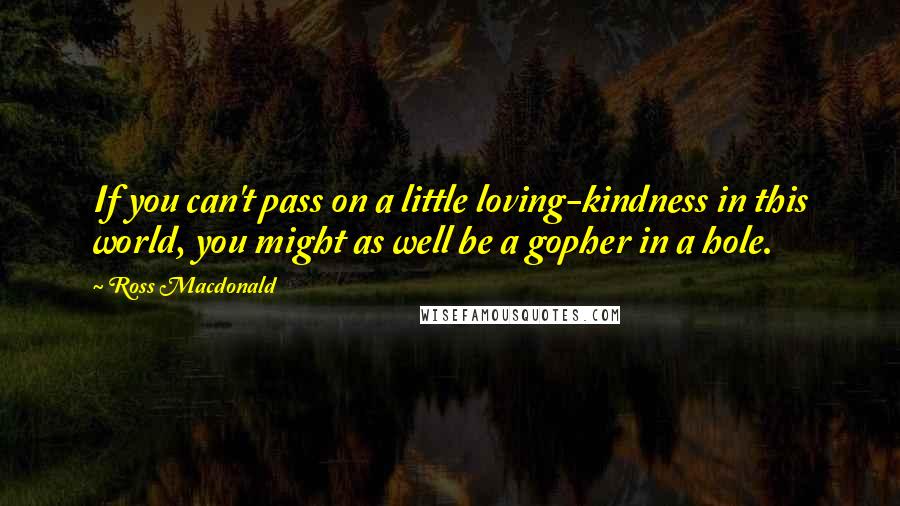 Ross Macdonald Quotes: If you can't pass on a little loving-kindness in this world, you might as well be a gopher in a hole.