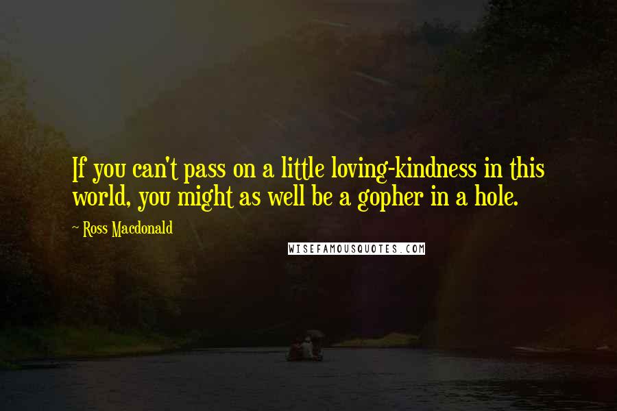 Ross Macdonald Quotes: If you can't pass on a little loving-kindness in this world, you might as well be a gopher in a hole.