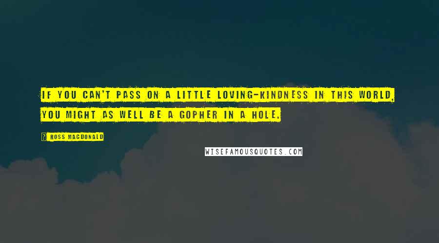 Ross Macdonald Quotes: If you can't pass on a little loving-kindness in this world, you might as well be a gopher in a hole.