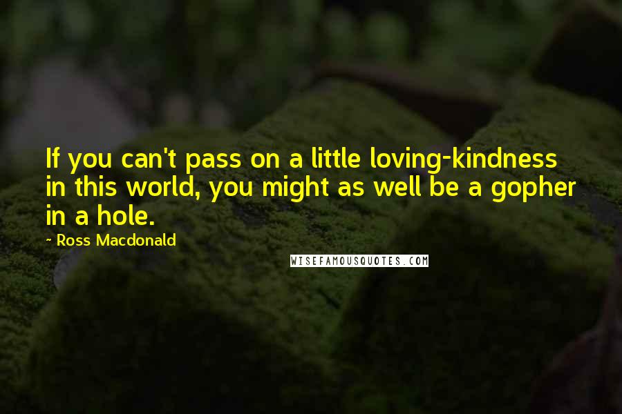 Ross Macdonald Quotes: If you can't pass on a little loving-kindness in this world, you might as well be a gopher in a hole.