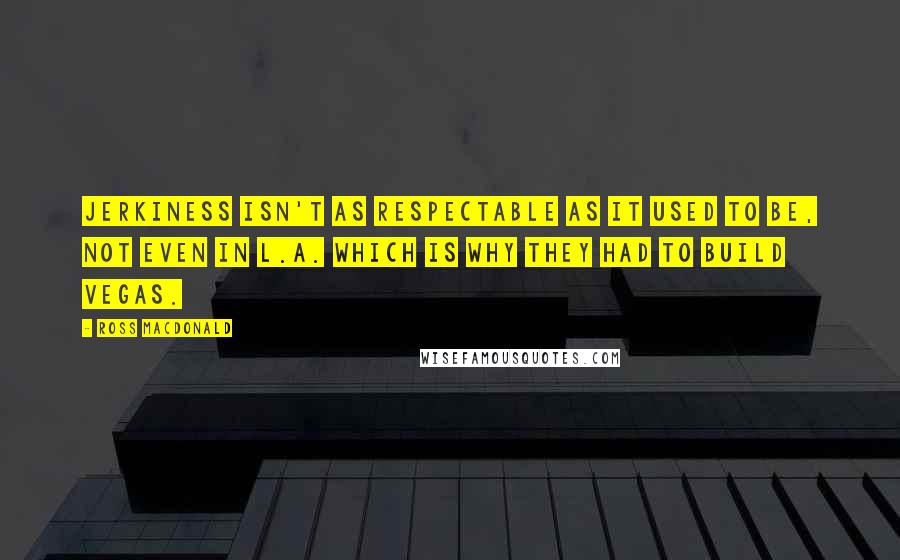 Ross Macdonald Quotes: Jerkiness isn't as respectable as it used to be, not even in L.A. Which is why they had to build Vegas.