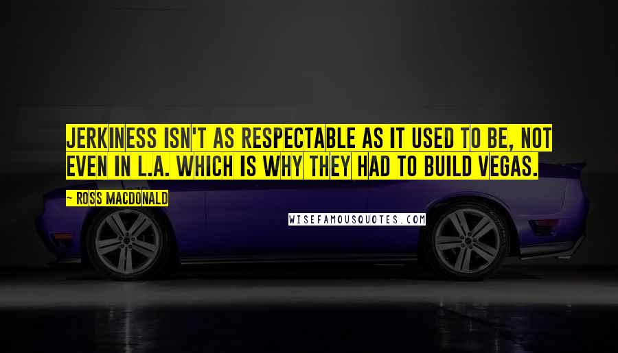 Ross Macdonald Quotes: Jerkiness isn't as respectable as it used to be, not even in L.A. Which is why they had to build Vegas.