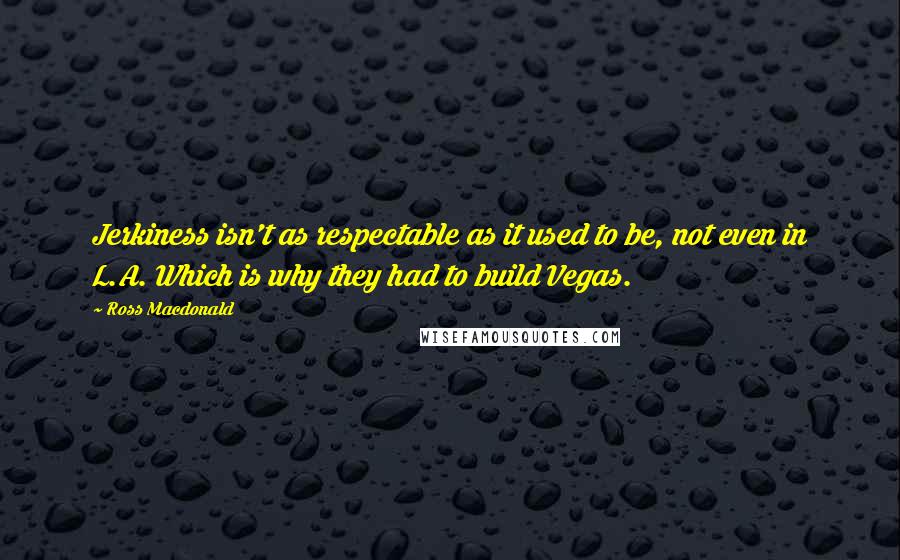 Ross Macdonald Quotes: Jerkiness isn't as respectable as it used to be, not even in L.A. Which is why they had to build Vegas.