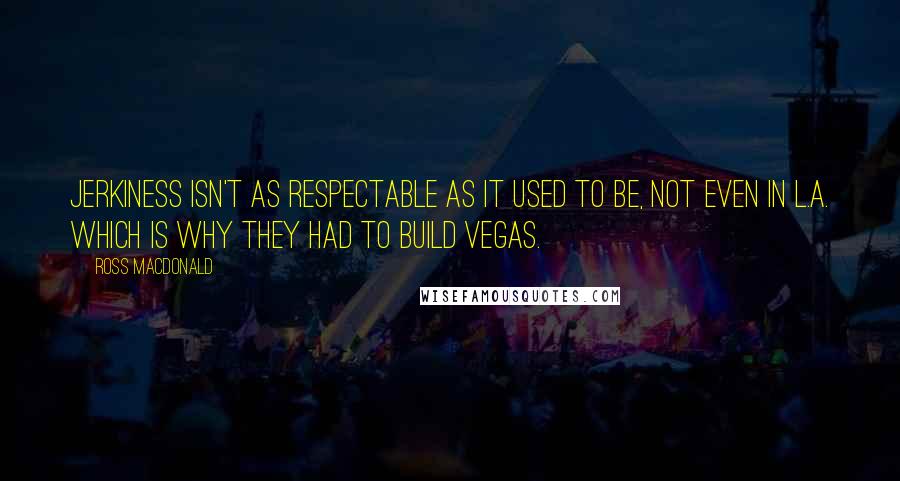 Ross Macdonald Quotes: Jerkiness isn't as respectable as it used to be, not even in L.A. Which is why they had to build Vegas.