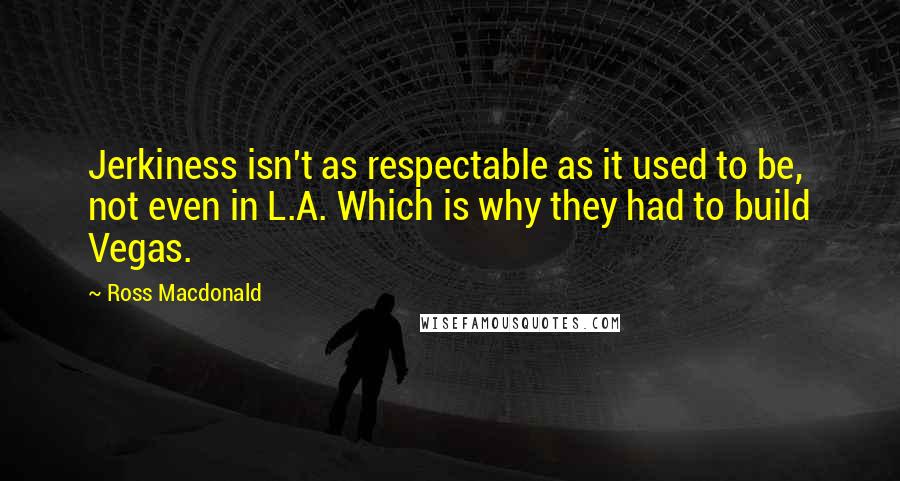 Ross Macdonald Quotes: Jerkiness isn't as respectable as it used to be, not even in L.A. Which is why they had to build Vegas.