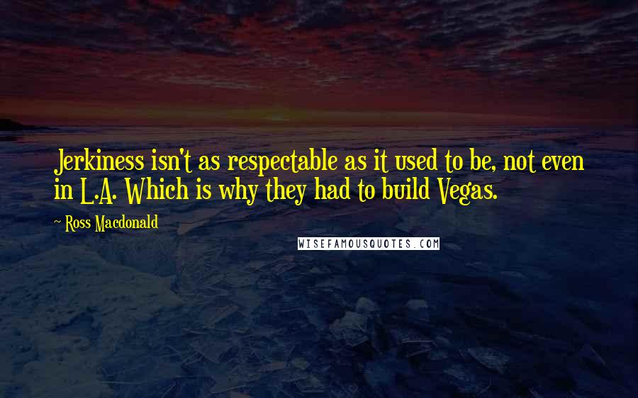 Ross Macdonald Quotes: Jerkiness isn't as respectable as it used to be, not even in L.A. Which is why they had to build Vegas.