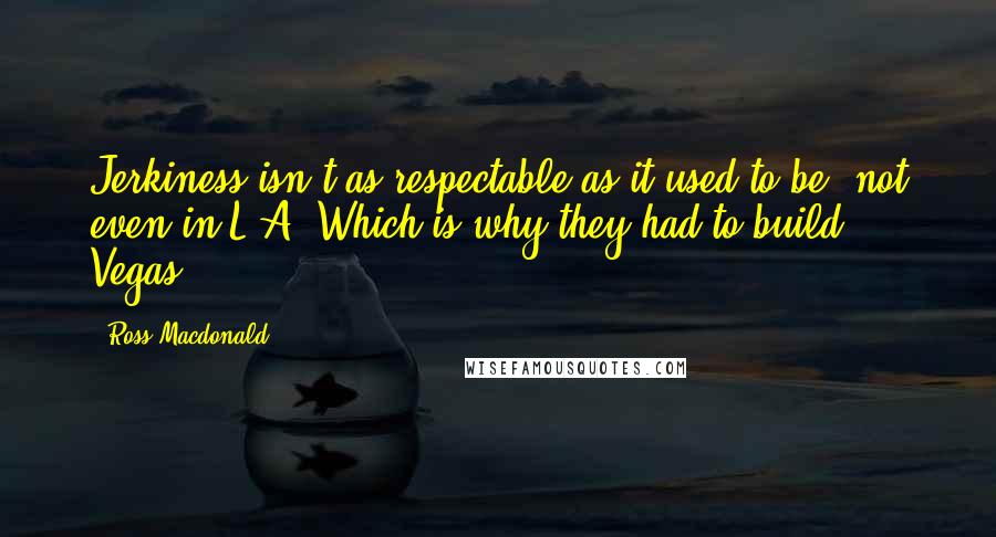 Ross Macdonald Quotes: Jerkiness isn't as respectable as it used to be, not even in L.A. Which is why they had to build Vegas.