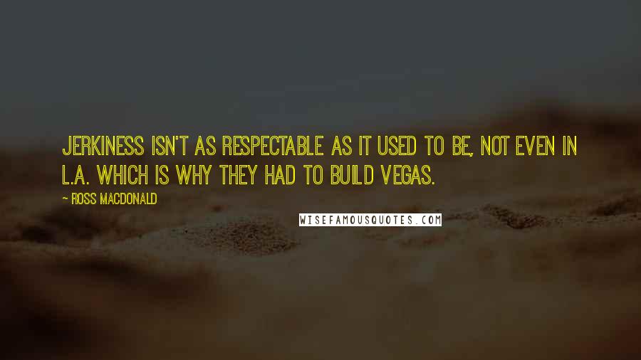 Ross Macdonald Quotes: Jerkiness isn't as respectable as it used to be, not even in L.A. Which is why they had to build Vegas.