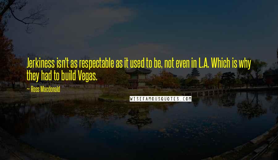 Ross Macdonald Quotes: Jerkiness isn't as respectable as it used to be, not even in L.A. Which is why they had to build Vegas.