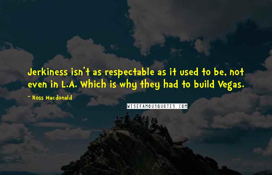 Ross Macdonald Quotes: Jerkiness isn't as respectable as it used to be, not even in L.A. Which is why they had to build Vegas.